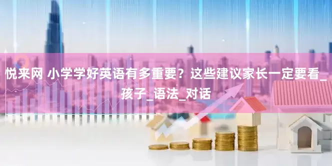 悦来网 小学学好英语有多重要？这些建议家长一定要看_孩子_语法_对话