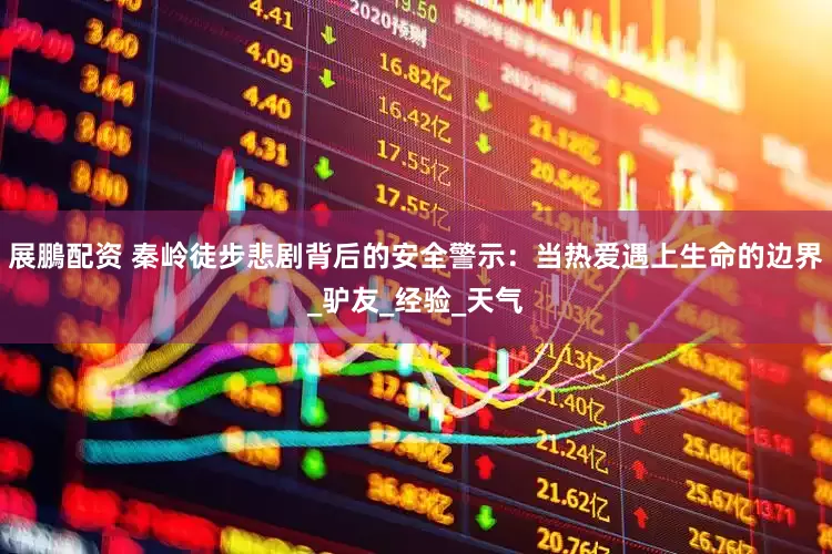 展鵬配资 秦岭徒步悲剧背后的安全警示：当热爱遇上生命的边界_驴友_经验_天气
