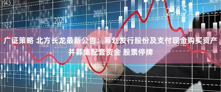 广证策略 北方长龙最新公告：筹划发行股份及支付现金购买资产并募集配套资金 股票停牌