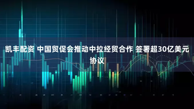凯丰配资 中国贸促会推动中拉经贸合作 签署超30亿美元协议
