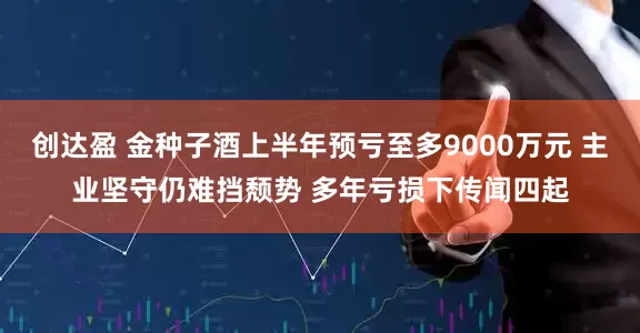 创达盈 金种子酒上半年预亏至多9000万元 主业坚守仍难挡颓势 多年亏损下传闻四起