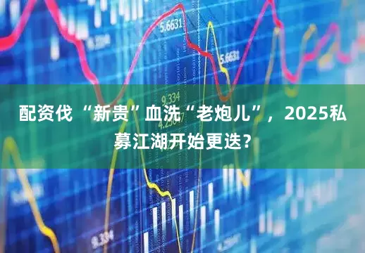 配资伐 “新贵”血洗“老炮儿”，2025私募江湖开始更迭？
