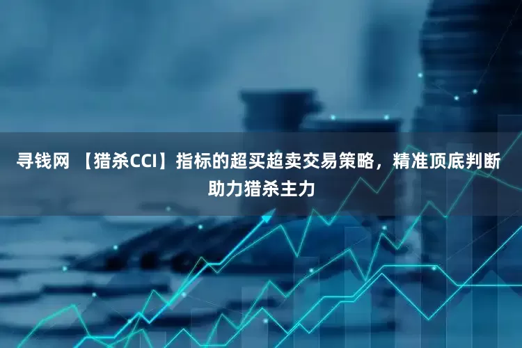 寻钱网 【猎杀CCI】指标的超买超卖交易策略，精准顶底判断 助力猎杀主力