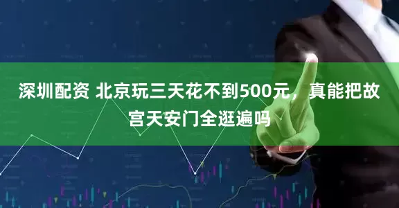 深圳配资 北京玩三天花不到500元，真能把故宫天安门全逛遍吗