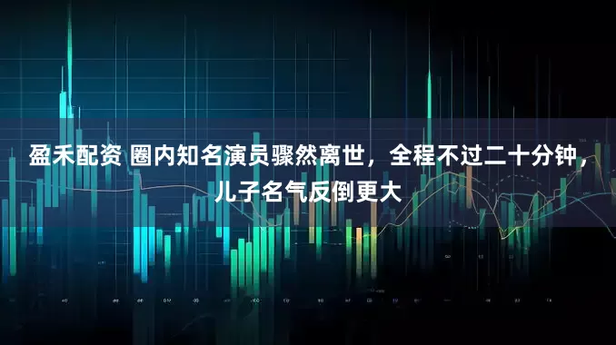 盈禾配资 圈内知名演员骤然离世，全程不过二十分钟，儿子名气反倒更大