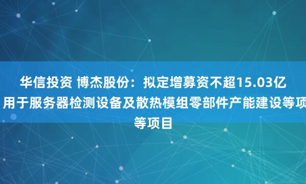 华信投资 博杰股份：拟定增募资不超15.03亿元 用于服务器检测设备及散热模组零部件产能建设等项目