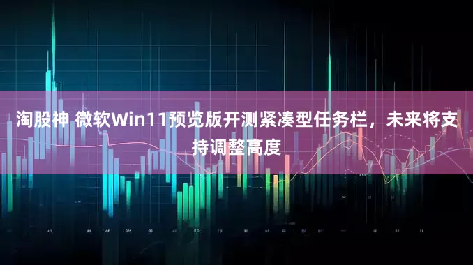 淘股神 微软Win11预览版开测紧凑型任务栏，未来将支持调整高度